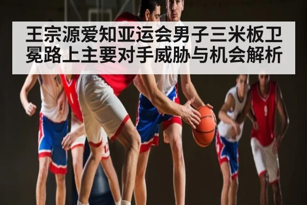 王宗源爱知亚运会男子三米板卫冕路上主要对手威胁与机会解析